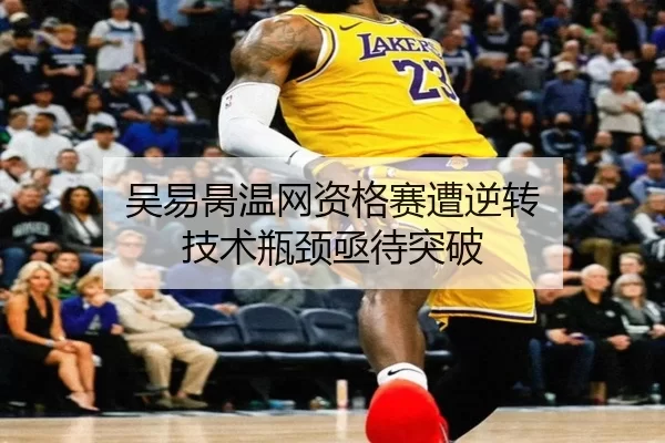 吴易昺温网资格赛遭逆转 技术瓶颈亟待突破