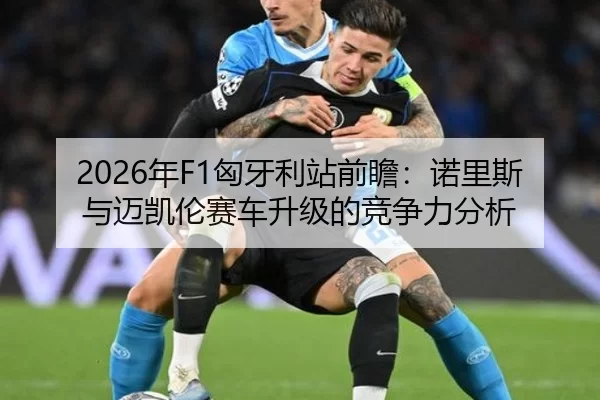 2026年F1匈牙利站前瞻：诺里斯与迈凯伦赛车升级的竞争力分析